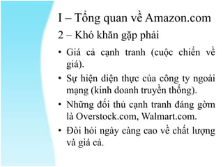 I – Tổng quan về Amazon.com
2 – Khó khăn gặp phải
• Giá cả cạnh tranh (cuộc chiến về
giá).
• Sự hiện diện thực của công ty ngoài
mạng (kinh doanh truyền thống).
• Những đối thủ cạnh tranh đáng gờm
là Overstock.com, Walmart.com.
• Đòi hỏi ngày càng cao về chất lượng
và giá cả.

 