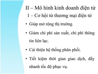 II – Mô hình kinh doanh điện tử
1 – Cơ hội từ thương mại điện tử
• Giúp mở rộng thị trường.
• Giảm chi phí sản xuất, chi phí thông
tin liên lạc.
• Cải thiện hệ thống phân phối.
• Tiết kiệm thời gian giao dịch, đẩy
nhanh tốc độ phục vụ.

 