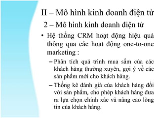 II – Mô hình kinh doanh điện tử
2 – Mô hình kinh doanh điện tử
• Hệ thống CRM hoạt động hiệu quả
thông qua các hoat động one-to-one
marketing :
– Phân tích quá trình mua sắm của các
khách hàng thường xuyên, gợi ý về các
sản phẩm mới cho khách hàng.
– Thống kê đánh giá của khách hàng đối
với sản phẩm, cho phép khách hàng đưa
ra lựa chọn chính xác và nâng cao lòng
tin của khách hàng.

 