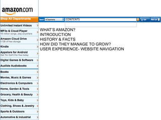CONTENTS

WHAT’S AMAZON?
INTRODUCTION
HISTORY & FACTS
HOW DID THEY MANAGE TO GROW?
USER EXPERIENCE- WEBSITE NAVIGATION

 
