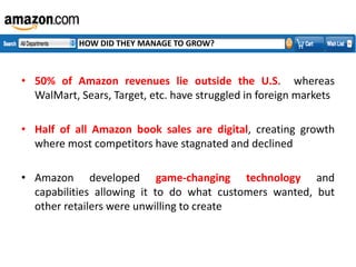 HOW DID THEY MANAGE TO GROW?

• 50% of Amazon revenues lie outside the U.S. whereas
WalMart, Sears, Target, etc. have struggled in foreign markets

• Half of all Amazon book sales are digital, creating growth
where most competitors have stagnated and declined
• Amazon developed game-changing technology and
capabilities allowing it to do what customers wanted, but
other retailers were unwilling to create

 