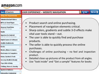 USER EXPERIENCE – WEBSITE NAVIGATION

• Product search and online purchasing.
• Placement of navigation elements critical.
• Sharp colors, gradients and subtle 3-D effects make
vital user tools stand – out.
• The user is able to quickly find and purchase
products.
• The seller is able to quickly process the online
purchases.
• Challenges of online purchasing – no feel and inspection
product.
• Detailed close up pictures of the product from all angles.
• Use "look inside” and “Get a sample” features for books

 