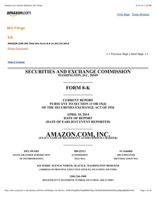 4/14/14, 5:29 PMAmazon.com Investor Relations: SEC Filings
Page 1 of 20http://phx.corporate-ir.net/phoenix.zhtml?c=97664&p=irol-SECTex…RFNFUT0wJlNFUT0wJlNRREVTQz1TRUNUSU9OX0VOVElSRSZzdWJzaWQ9NTc%3d
Print Page Close Window
SEC Filings
8-K
AMAZON COM INC filed this Form 8-K on 04/10/2014
Entire Document
<< Previous Page | Next Page >>
Table of Contents
SECURITIES AND EXCHANGE COMMISSION
WASHINGTON, D.C. 20549
FORM 8-K
CURRENT REPORT
PURSUANT TO SECTION 13 OR 15(d)
OF THE SECURITIES EXCHANGE ACT OF 1934
APRIL 10, 2014
DATE OF REPORT
(DATE OF EARLIEST EVENT REPORTED)
AMAZON.COM, INC.(EXACT NAME OF REGISTRANT AS SPECIFIED IN CHARTER)
DELAWARE 000-22513 91-1646860
(STATE OR OTHER JURISDICTION
OF INCORPORATION)
(COMMISSION
FILE NO.)
(IRS EMPLOYER
IDENTIFICATION NO.)
410 TERRY AVENUE NORTH, SEATTLE, WASHINGTON 98109-5210
(ADDRESS OF PRINCIPAL EXECUTIVE OFFICES, INCLUDING ZIP CODE)
(206) 266-1000
(REGISTRANT’S TELEPHONE NUMBER, INCLUDING AREA CODE)
 