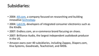 Subsidiaries:
• 2004: A9.com, a company focused on researching and building
innovative technology.
• 2004: Lab126, developers of integrated consumer electronics such as
the Kindle.
• 2007: Endless.com, an e-commerce brand focusing on shoes.
• 2007: Brilliance Audio, the largest independent audiobook producer
in the US.
• Amazon owns over 40 subsidiaries, including Zappos, Diapers.com,
Kiva Systems, Goodreads, Teachstreet, and IMDb.
 