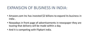 EXPANSION OF BUSINESS IN INDIA:
• Amazon.com Inc has invested $2 billions to expand its business in
india .
• Nowadays in front page of advertisements in newspaper they are
touting that delivery will be made within a day.
• And it is competing with Flipkart india.
 