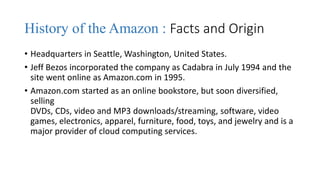 History of the Amazon : Facts and Origin
• Headquarters in Seattle, Washington, United States.
• Jeff Bezos incorporated the company as Cadabra in July 1994 and the
site went online as Amazon.com in 1995.
• Amazon.com started as an online bookstore, but soon diversified,
selling
DVDs, CDs, video and MP3 downloads/streaming, software, video
games, electronics, apparel, furniture, food, toys, and jewelry and is a
major provider of cloud computing services.
 