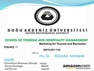SCHOOL OF TOURISM AND HOSPITALITY MANAGEMENT 
Marketing for Tourism and Recreation 
Industry - I 
20010-2011 Fall 
TMKT313 
Pro. Dr. RÜÇHAN KAYAMAN 
VAZIRI 
Oluwabunmi Rosemary Afuwape 109453 
Devraj Chamlagai 088466 
Asif Rizwan 099208 
 
