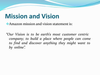 Mission and Vision 
Amazon mission and vision statement is: 
“Our Vision is to be earth’s most customer centric 
company; to build a place where people can come 
to find and discover anything they might want to 
by online”. 
 