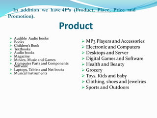 In addition we have 4P’s (Product, Place, Price and 
Promotion). 
Product 
 Audible Audio books 
 Books 
 Children’s Book 
 Textbooks 
 Audio books 
 Magazine 
 Movies, Music and Games 
 Computer Parts and Components 
Software 
 Laptops, Tablets and Net books 
 Musical Instruments 
 MP3 Players and Accessories 
 Electronic and Computers 
 Desktops and Server 
 Digital Games and Software 
 Health and Beauty 
 Grocery 
 Toys, Kids and baby 
 Clothing, shoes and Jewelries 
 Sports and Outdoors 
 