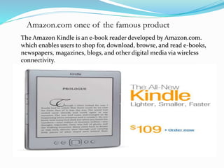 Amazon.com onee of the famous product 
The Amazon Kindle is an e-book reader developed by Amazon.com. 
which enables users to shop for, download, browse, and read e-books, 
newspapers, magazines, blogs, and other digital media via wireless 
connectivity. 
 