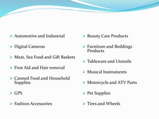  Automotive and Industrial 
 Digital Cameras 
 Meat, Sea Food and Gift Baskets 
 First Aid and Hair removal 
 Canned Food and Household 
Supplies 
 GPS 
 Fashion Accessories 
 Beauty Care Products 
 Furniture and Beddings 
Products 
 Tableware and Utensils 
 Musical Instruments 
 Motorcycle and ATV Parts 
 Pet Supplies 
 Tires and Wheels 
 