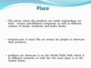 Place 
 The places where the products are made and produce are 
from various and different companies as well as different 
authors of books, textbooks and Audio Books. 
 Amazon.com is more like an avenue for people to showcase 
their products. 
 products are showcase is on the World Wide Web which is 
in different countries as well, but the main place is in the 
United States. 
 