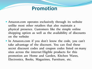 Promotion 
 Amazon.com operates exclusively through its website 
unlike most other retailers that also maintain a 
physical presence. Customers like the simple online 
shopping option as well as the availability of discounts 
on the website 
 In Amazon.com if you don't know the code, you can't 
take advantage of the discount. You can find these 
secret discount codes and coupon codes listed on many 
sites across the internet Eligible products for this 
promotion are Home and Garden, Kitchen Wares, 
Electronics, Books, Magazines, Furniture, etc. 
 