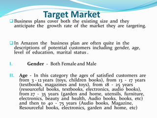 Target Market 
 Business plans cover both the existing size and they 
anticipate the growth rate of the market they are targeting. 
 In Amazon the business plan are often quite in the 
descriptions of potential customers including gender, age, 
level of education, marital status . 
I. Gender - Both Female and Male 
II. Age - In this category the ages of satisfied customers are 
from 3 - 12 years (toys, children books), from 13 - 17 years 
(textbooks, magazines and toys), from 18 - 25 years 
(resourceful books, textbooks, electronics, audio books), 
from 27 - 35 years (garden and home, utensils, furniture, 
electronics, beauty and health, Audio books, books, etc) 
and then to 40 - 75 years (Audio books, Magazine, 
Resourceful books, electronics, garden and home, etc) 
 