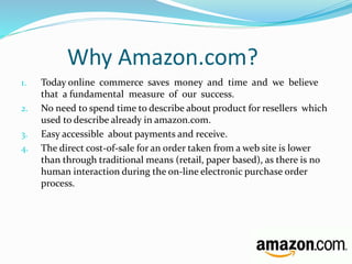 Why Amazon.com? 
1. Today online commerce saves money and time and we believe 
that a fundamental measure of our success. 
2. No need to spend time to describe about product for resellers which 
used to describe already in amazon.com. 
3. Easy accessible about payments and receive. 
4. The direct cost-of-sale for an order taken from a web site is lower 
than through traditional means (retail, paper based), as there is no 
human interaction during the on-line electronic purchase order 
process. 
 
