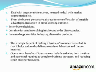5. Deal with target or niche market, no need to deal with market 
segmentation etc. 
6. From the buyer’s perspective also ecommerce offers a lot of tangible 
advantages. Reduction in buyer’s sorting out time. 
 Better buyer decisions. 
 Less time is spent in resolving invoice and order discrepancies. 
 Increased opportunities for buying alternative products. 
7. The strategic benefit of making a business ‘ecommerce enabled’, is 
that it helps reduce the delivery cost time, labor cost and the cost 
incurred. 
8. Operational benefits of Amazon.com include reducing both the time 
and personnel required to complete business processes, and reducing 
strain on other resources. 
 