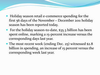  Holiday season retail e-commerce spending for the 
first 56 days of the November – December 2011 holiday 
season has been reported today. 
 For the holiday season-to-date, $35.3 billion has been 
spent online, marking a 15-percent increase versus the 
corresponding days last year. 
 The most recent week (ending Dec. 25) witnessed $2.8 
billion in spending, an increase of 15 percent versus the 
corresponding week last year. 
 