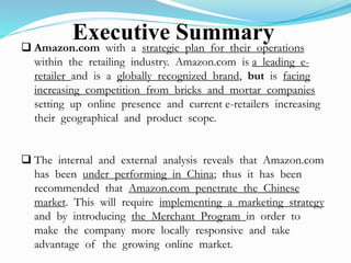 Executive Summary 
 Amazon.com with a strategic plan for their operations 
within the retailing industry. Amazon.com is a leading e-retailer 
and is a globally recognized brand, but is facing 
increasing competition from bricks and mortar companies 
setting up online presence and current e-retailers increasing 
their geographical and product scope. 
 The internal and external analysis reveals that Amazon.com 
has been under performing in China; thus it has been 
recommended that Amazon.com penetrate the Chinese 
market. This will require implementing a marketing strategy 
and by introducing the Merchant Program in order to 
make the company more locally responsive and take 
advantage of the growing online market. 
 