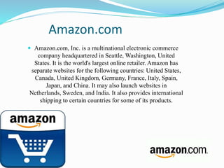 Amazon.com 
 Amazon.com, Inc. is a multinational electronic commerce 
company headquartered in Seattle, Washington, United 
States. It is the world's largest online retailer. Amazon has 
separate websites for the following countries: United States, 
Canada, United Kingdom, Germany, France, Italy, Spain, 
Japan, and China. It may also launch websites in 
Netherlands, Sweden, and India. It also provides international 
shipping to certain countries for some of its products. 
 