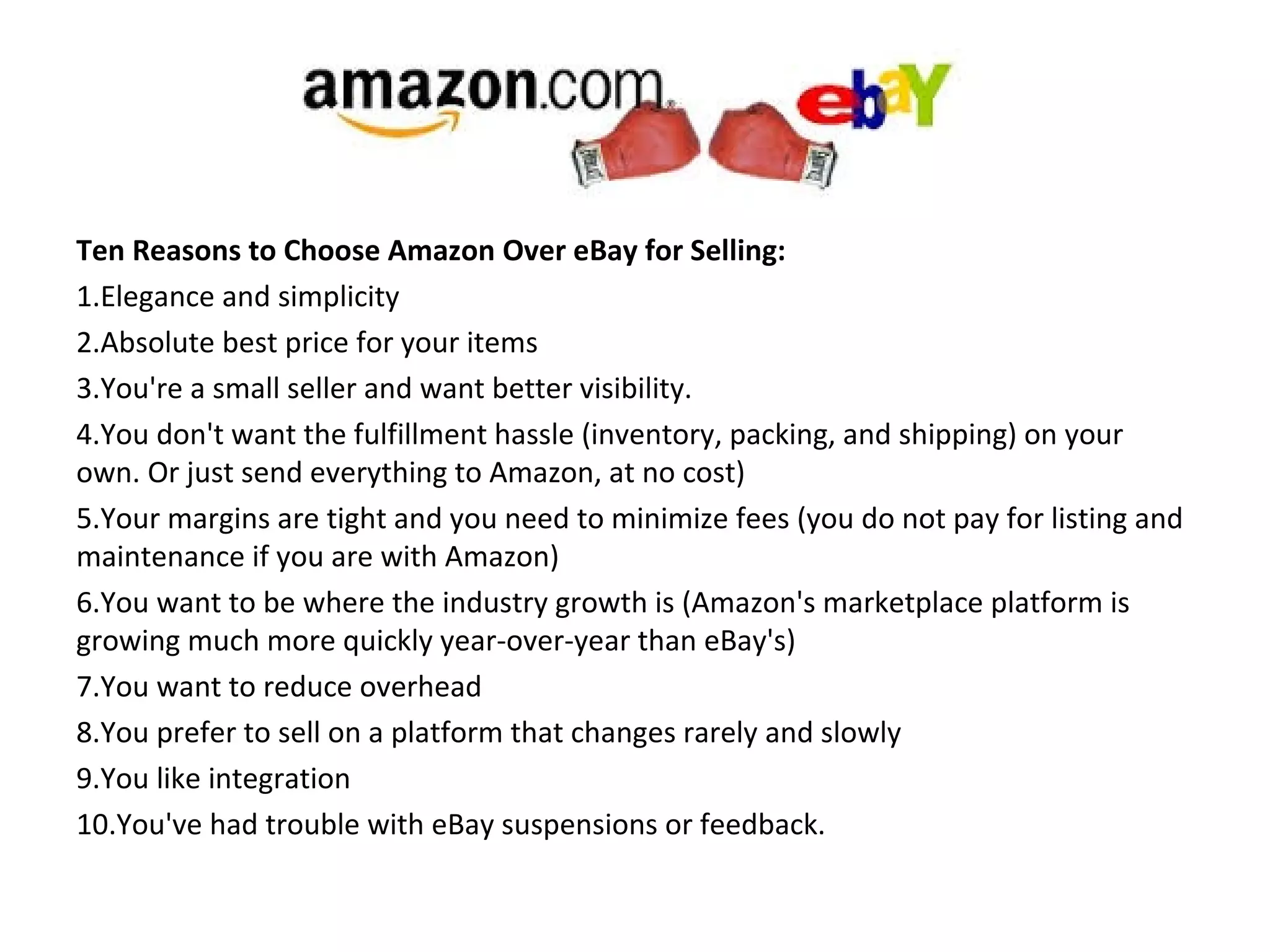 Ten Reasons to Choose Amazon Over eBay for Selling:
1.Elegance and simplicity
2.Absolute best price for your items
3.You're a small seller and want better visibility.
4.You don't want the fulfillment hassle (inventory, packing, and shipping) on your
own. Or just send everything to Amazon, at no cost)
5.Your margins are tight and you need to minimize fees (you do not pay for listing and
maintenance if you are with Amazon)
6.You want to be where the industry growth is (Amazon's marketplace platform is
growing much more quickly year-over-year than eBay's)
7.You want to reduce overhead
8.You prefer to sell on a platform that changes rarely and slowly
9.You like integration
10.You've had trouble with eBay suspensions or feedback.
 