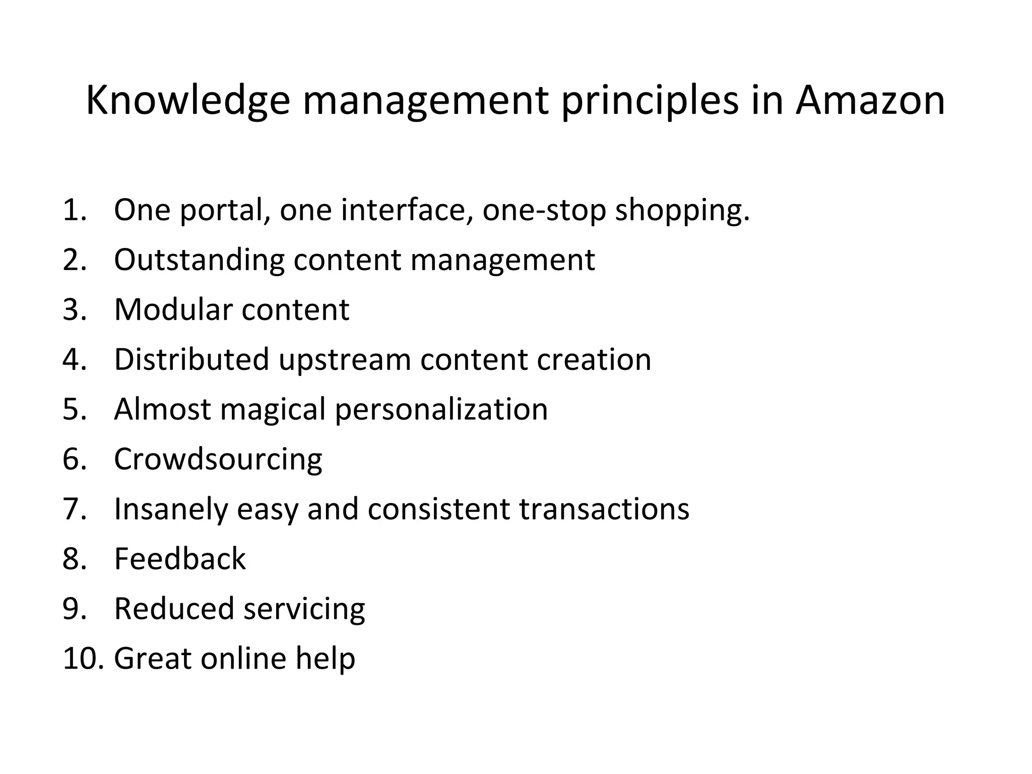 Knowledge management principles in Amazon
1. One portal, one interface, one-stop shopping.
2. Outstanding content management
3. Modular content
4. Distributed upstream content creation
5. Almost magical personalization
6. Crowdsourcing
7. Insanely easy and consistent transactions
8. Feedback
9. Reduced servicing
10. Great online help
 