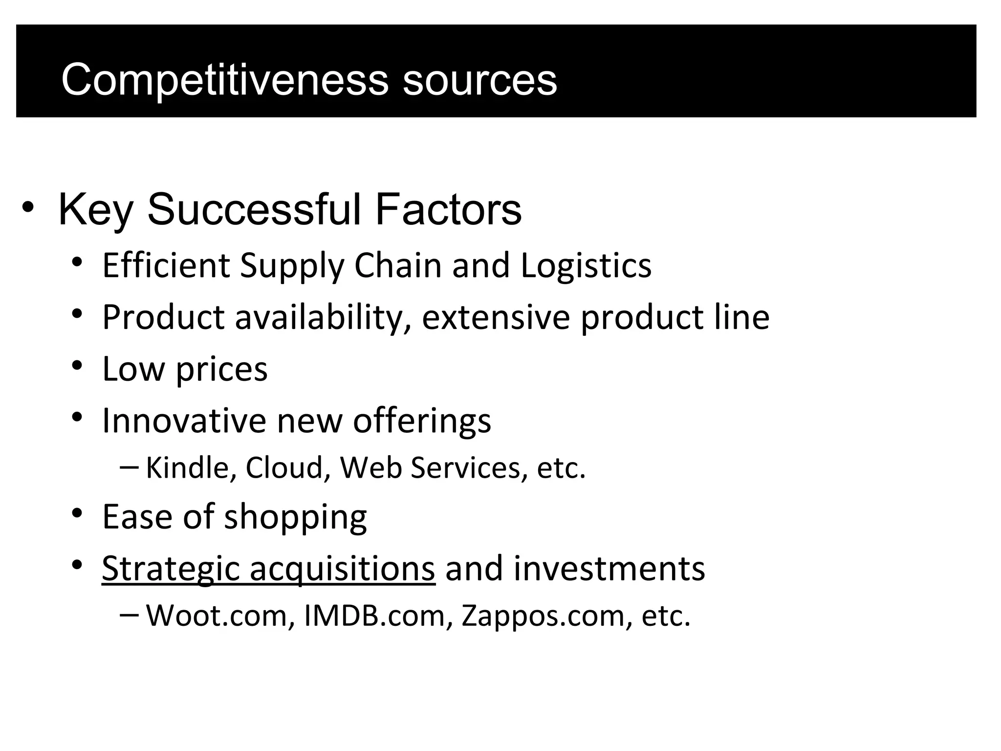 • Key Successful Factors
• Efficient Supply Chain and Logistics
• Product availability, extensive product line
• Low prices
• Innovative new offerings
– Kindle, Cloud, Web Services, etc.
• Ease of shopping
• Strategic acquisitions and investments
– Woot.com, IMDB.com, Zappos.com, etc.
Competitiveness sources
 