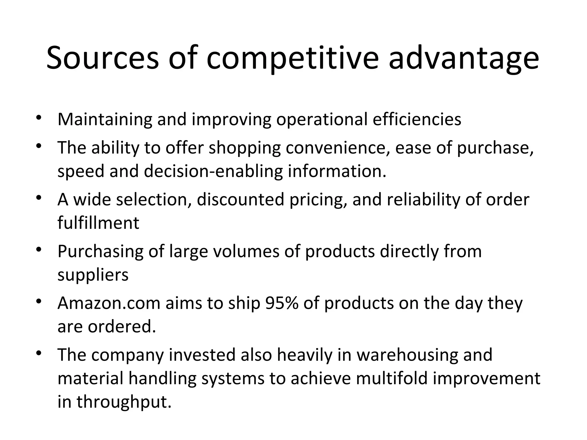 Sources of competitive advantage
• Maintaining and improving operational efficiencies
• The ability to offer shopping convenience, ease of purchase,
speed and decision-enabling information.
• A wide selection, discounted pricing, and reliability of order
fulfillment
• Purchasing of large volumes of products directly from
suppliers
• Amazon.com aims to ship 95% of products on the day they
are ordered.
• The company invested also heavily in warehousing and
material handling systems to achieve multifold improvement
in throughput.
 