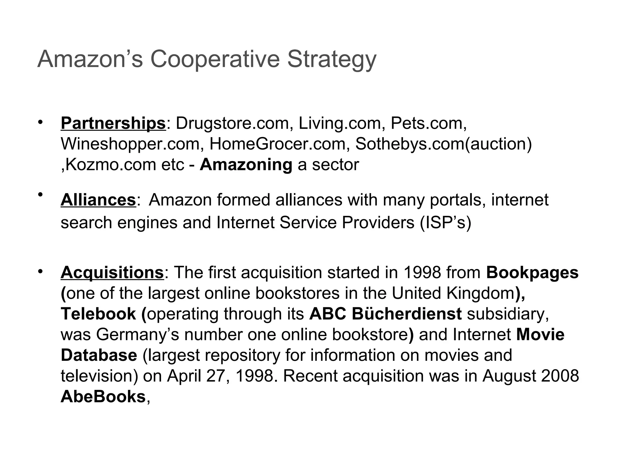 Amazon’s Cooperative Strategy
• Partnerships: Drugstore.com, Living.com, Pets.com,
Wineshopper.com, HomeGrocer.com, Sothebys.com(auction)
,Kozmo.com etc - Amazoning a sector
• Alliances: Amazon formed alliances with many portals, internet
search engines and Internet Service Providers (ISP’s)
• Acquisitions: The first acquisition started in 1998 from Bookpages
(one of the largest online bookstores in the United Kingdom),
Telebook (operating through its ABC Bücherdienst subsidiary,
was Germany’s number one online bookstore) and Internet Movie
Database (largest repository for information on movies and
television) on April 27, 1998. Recent acquisition was in August 2008
AbeBooks,
 