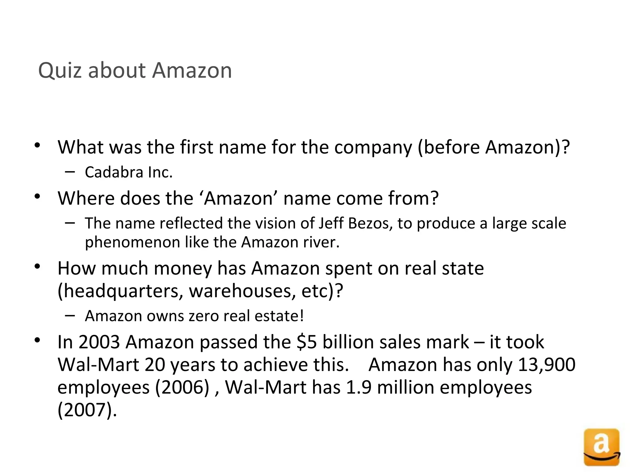 Quiz about Amazon
• What was the first name for the company (before Amazon)?
– Cadabra Inc.
• Where does the ‘Amazon’ name come from?
– The name reflected the vision of Jeff Bezos, to produce a large scale
phenomenon like the Amazon river.
• How much money has Amazon spent on real state
(headquarters, warehouses, etc)?
– Amazon owns zero real estate!
• In 2003 Amazon passed the $5 billion sales mark – it took
Wal-Mart 20 years to achieve this. Amazon has only 13,900
employees (2006) , Wal-Mart has 1.9 million employees
(2007).
 