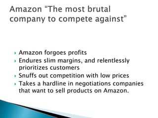  Amazon forgoes profits
 Endures slim margins, and relentlessly
prioritizes customers
 Snuffs out competition with low prices
 Takes a hardline in negotiations companies
that want to sell products on Amazon.
 
