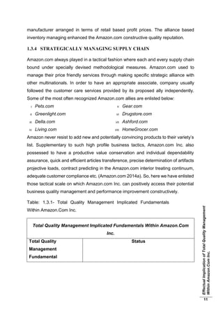 EffectualImplicationofTotalQualityManagement
WithinAmazon.ComInc.
11
manufacturer arranged in terms of retail based profit prices. The alliance based
inventory managing enhanced the Amazon.com constructive quality reputation.
1.3.4 STRATEGICALLY MANAGING SUPPLY CHAIN
Amazon.com always played in a tactical fashion where each and every supply chain
bound under specially devised methodological measures. Amazon.com used to
manage their price friendly services through making specific strategic alliance with
other multinationals. In order to have an appropriate associate, company usually
followed the customer care services provided by its proposed ally independently.
Some of the most often recognized Amazon.com allies are enlisted below:
I. Pets.com
II. Greenlight.com
III. Della.com
IV. Living.com
V. Gear.com
VI. Drugstore.com
VII. Ashford.com
VIII. HomeGrocer.com
Amazon never resist to add new and potentially convincing products to their variety’s
list. Supplementary to such high profile business tactics, Amazon.com Inc. also
possessed to have a productive value conservation and individual dependability
assurance, quick and efficient articles transference, precise determination of artifacts
projective loads, contract predicting in the Amazon.com interior treating continuum,
adequate customer compliance etc. (Amazon.com 2014a). So, here we have enlisted
those tactical scale on which Amazon.com Inc. can positively access their potential
business quality management and performance improvement constructively.
Table: 1.3.1- Total Quality Management Implicated Fundamentals
Within Amazon.Com Inc.
Total Quality Management Implicated Fundamentals Within Amazon.Com
Inc.
Total Quality
Management
Fundamental
Status
 