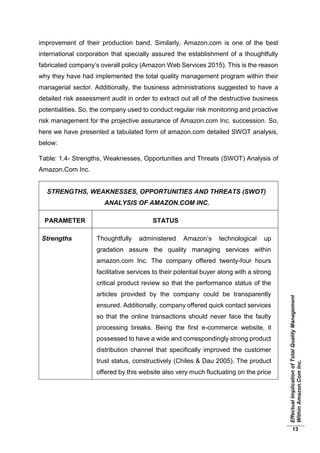 EffectualImplicationofTotalQualityManagement
WithinAmazon.ComInc.
13
improvement of their production band. Similarly, Amazon.com is one of the best
international corporation that specially assured the establishment of a thoughtfully
fabricated company’s overall policy (Amazon Web Services 2015). This is the reason
why they have had implemented the total quality management program within their
managerial sector. Additionally, the business administrations suggested to have a
detailed risk assessment audit in order to extract out all of the destructive business
potentialities. So, the company used to conduct regular risk monitoring and proactive
risk management for the projective assurance of Amazon.com Inc. succession. So,
here we have presented a tabulated form of amazon.com detailed SWOT analysis,
below:
Table: 1.4- Strengths, Weaknesses, Opportunities and Threats (SWOT) Analysis of
Amazon.Com Inc.
STRENGTHS, WEAKNESSES, OPPORTUNITIES AND THREATS (SWOT)
ANALYSIS OF AMAZON.COM INC.
PARAMETER STATUS
Strengths Thoughtfully administered Amazon’s technological up
gradation assure the quality managing services within
amazon.com Inc. The company offered twenty-four hours
facilitative services to their potential buyer along with a strong
critical product review so that the performance status of the
articles provided by the company could be transparently
ensured. Additionally, company offered quick contact services
so that the online transactions should never face the faulty
processing breaks. Being the first e-commerce website, it
possessed to have a wide and correspondingly strong product
distribution channel that specifically improved the customer
trust status, constructively (Chiles & Dau 2005). The product
offered by this website also very much fluctuating on the price
 