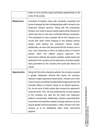 EffectualImplicationofTotalQualityManagement
WithinAmazon.ComInc.
14
scale so as to provide equal purchasing opportunities to all
ranks of the society.
Weaknesses Increased oil taxation along with constantly increasing fuel
prices increased the risk of shipping flaws within Amazon.com
productive delivery services. Along with this processing,
Amazon.com need to assure quality based article shipping for
which they have to rely upon contracted delivery companies.
This possessed to have a greater risk for the company as a
minute flaw within article shipping or the shipped product
quality could destroy the company’s honest repute.
Additionally, we have had discussed that the Amazon.com is
very much welcoming in terms of adding verity’s of brand’s
articles within this offered product spectrum. This
phenomenon attitude also posed a greater, quality based risk
potential for the company as the assurance of product quality
also guaranteed by the company that could also destroy its
repute.
Opportunities Being the first online shopping website, the company enjoyed
a greater distribution channel that means the company
enjoyed a highly expansive impact factor. Amazon.com is the
name of quick and efficient quality based shipping service that
included millions of product variety on its offered spectrum.
So, its net count of daily visitors also crossed the opponent’s
customer limits. This, not only enhanced the running capacity
of the company but, also the net share and respective
balance, successively. Additionally, company expanding their
inventories and respective spatial coverage spectrum so as to
assure greater revenue generation. Lately, Amazon.com also
working on to be established within Asian commercial
regimes.
 