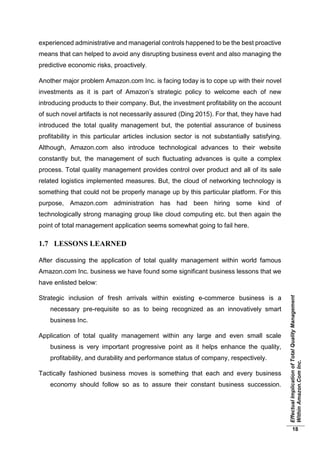 EffectualImplicationofTotalQualityManagement
WithinAmazon.ComInc.
18
experienced administrative and managerial controls happened to be the best proactive
means that can helped to avoid any disrupting business event and also managing the
predictive economic risks, proactively.
Another major problem Amazon.com Inc. is facing today is to cope up with their novel
investments as it is part of Amazon’s strategic policy to welcome each of new
introducing products to their company. But, the investment profitability on the account
of such novel artifacts is not necessarily assured (Ding 2015). For that, they have had
introduced the total quality management but, the potential assurance of business
profitability in this particular articles inclusion sector is not substantially satisfying.
Although, Amazon.com also introduce technological advances to their website
constantly but, the management of such fluctuating advances is quite a complex
process. Total quality management provides control over product and all of its sale
related logistics implemented measures. But, the cloud of networking technology is
something that could not be properly manage up by this particular platform. For this
purpose, Amazon.com administration has had been hiring some kind of
technologically strong managing group like cloud computing etc. but then again the
point of total management application seems somewhat going to fail here.
1.7 LESSONS LEARNED
After discussing the application of total quality management within world famous
Amazon.com Inc. business we have found some significant business lessons that we
have enlisted below:
Strategic inclusion of fresh arrivals within existing e-commerce business is a
necessary pre-requisite so as to being recognized as an innovatively smart
business Inc.
Application of total quality management within any large and even small scale
business is very important progressive point as it helps enhance the quality,
profitability, and durability and performance status of company, respectively.
Tactically fashioned business moves is something that each and every business
economy should follow so as to assure their constant business succession.
 