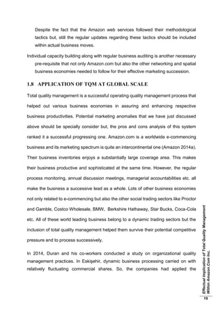 EffectualImplicationofTotalQualityManagement
WithinAmazon.ComInc.
19
Despite the fact that the Amazon web services followed their methodological
tactics but, still the regular updates regarding these tactics should be included
within actual business moves.
Individual capacity building along with regular business auditing is another necessary
pre-requisite that not only Amazon.com but also the other networking and spatial
business economies needed to follow for their effective marketing succession.
1.8 APPLICATION OF TQM AT GLOBAL SCALE
Total quality management is a successful operating quality management process that
helped out various business economies in assuring and enhancing respective
business productivities. Potential marketing anomalies that we have just discussed
above should be specially consider but, the pros and cons analysis of this system
ranked it a successful progressing one. Amazon.com is a worldwide e-commencing
business and its marketing spectrum is quite an intercontinental one (Amazon 2014a).
Their business inventories enjoys a substantially large coverage area. This makes
their business productive and sophisticated at the same time. However, the regular
process monitoring, annual discussion meetings, managerial accountabilities etc. all
make the business a successive lead as a whole. Lots of other business economies
not only related to e-commencing but also the other social trading sectors like Proctor
and Gamble, Costco Wholesale, BMW, Berkshire Hathaway, Star Bucks, Coca-Cola
etc. All of these world leading business belong to a dynamic trading sectors but the
inclusion of total quality management helped them survive their potential competitive
pressure and to process successively.
In 2014, Duran and his co-workers conducted a study on organizational quality
management practices. In Eskişehir, dynamic business processing carried on with
relatively fluctuating commercial shares. So, the companies had applied the
 