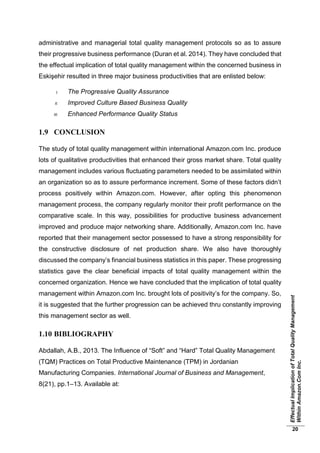 EffectualImplicationofTotalQualityManagement
WithinAmazon.ComInc.
20
administrative and managerial total quality management protocols so as to assure
their progressive business performance (Duran et al. 2014). They have concluded that
the effectual implication of total quality management within the concerned business in
Eskişehir resulted in three major business productivities that are enlisted below:
I. The Progressive Quality Assurance
II. Improved Culture Based Business Quality
III. Enhanced Performance Quality Status
1.9 CONCLUSION
The study of total quality management within international Amazon.com Inc. produce
lots of qualitative productivities that enhanced their gross market share. Total quality
management includes various fluctuating parameters needed to be assimilated within
an organization so as to assure performance increment. Some of these factors didn’t
process positively within Amazon.com. However, after opting this phenomenon
management process, the company regularly monitor their profit performance on the
comparative scale. In this way, possibilities for productive business advancement
improved and produce major networking share. Additionally, Amazon.com Inc. have
reported that their management sector possessed to have a strong responsibility for
the constructive disclosure of net production share. We also have thoroughly
discussed the company’s financial business statistics in this paper. These progressing
statistics gave the clear beneficial impacts of total quality management within the
concerned organization. Hence we have concluded that the implication of total quality
management within Amazon.com Inc. brought lots of positivity’s for the company. So,
it is suggested that the further progression can be achieved thru constantly improving
this management sector as well.
1.10 BIBLIOGRAPHY
Abdallah, A.B., 2013. The Influence of “Soft” and “Hard” Total Quality Management
(TQM) Practices on Total Productive Maintenance (TPM) in Jordanian
Manufacturing Companies. International Journal of Business and Management,
8(21), pp.1–13. Available at:
 