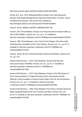 EffectualImplicationofTotalQualityManagement
WithinAmazon.ComInc.
21
http://www.ccsenet.org/journal/index.php/ijbm/article/view/29282.
Ahmad, M.F. et al., 2014. Moderating Effect of Asean Free Trade Agreement
between Total Quality Management and Business Performance. Procedia - Social
and Behavioral Sciences, 129, pp.244–249. Available at:
http://linkinghub.elsevier.com/retrieve/pii/S1877042814028559.
Amazon, 2014a. ANNUAL REPORT: AMAZON.COM, INC.,
Amazon, 2015. Press Release: Amazon.com Announces Second Quarter Sales up
20% to $23.18 Billion. Amazon.com, Inc., pp.1–15. Available at:
http://phx.corporate-ir.net/phoenix.zhtml?c=97664&p=irol-newsArticle&ID=2070674.
Amazon, 1995. Press Releases: Just in Time for the Holidays: Prime Now Adds
4,000 New Items Available for One? Hour Delivery. Amazon.com, Inc., pp.12–12.
Available at: http://phx.corporate-ir.net/phoenix.zhtml?c=176060&p=irol-
newsArticle&ID=2121533.
Amazon, 2014b. Q2 2014 Financial Results Conference Call Slides. Amazon.com,
Inc., pp.1–24.
Amazon Web Services, I., 2014. Press Releases: Amazon Web Services
Announces Amazon WorkMail. Amazon.com, Inc., pp.12–13. Available at:
http://phx.corporate-ir.net/phoenix.zhtml?c=176060&p=irol-
newsArticle&ID=2011466.
Amazon Web Services, I., 2015. Press Releases: Amazon’s First Pilot Season of
2015, Featuring Slate of 13 Original Comedy, Drama, Docuseries and Kids
Offerings, is Now Available on Amazon Instant Video in the US, UK and Germany.
Amazon.com, Inc., pp.1–4. Available at: http://phx.corporate-
ir.net/phoenix.zhtml?c=176060&p=irol-newsArticle&ID=2007956.
Amazon Web Services, I., 1995. Press Releases: Prime Now in Chicago Gets Even
Better: Superfast Delivery from Your Favorite Local Store. Amazon.com, Inc.,
pp.12–12. Available at: http://phx.corporate-ir.net/phoenix.zhtml?c=176060&p=irol-
newsArticle&ID=2121595.
 