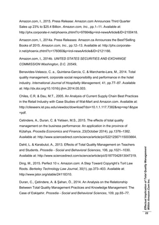 EffectualImplicationofTotalQualityManagement
WithinAmazon.ComInc.
22
Amazon.com, I., 2015. Press Release: Amazon.com Announces Third Quarter
Sales up 23% to $25.4 Billion. Amazon.com, Inc., pp.1–11. Available at:
http://phx.corporate-ir.net/phoenix.zhtml?c=97664&p=irol-newsArticle&ID=2100418.
Amazon.com, I., 2014a. Press Releases: Amazon.ca Announces the Best?Selling
Books of 2015. Amazon.com, Inc., pp.12–13. Available at: http://phx.corporate-
ir.net/phoenix.zhtml?c=176060&p=irol-newsArticle&ID=2121166.
Amazon.com, I., 2014b. UNITED STATES SECURITIES AND EXCHANGE
COMMISSION Washington, D.C. 20549,
Benavides-Velasco, C. a., Quintana-García, C. & Marchante-Lara, M., 2014. Total
quality management, corporate social responsibility and performance in the hotel
industry. International Journal of Hospitality Management, 41, pp.77–87. Available
at: http://dx.doi.org/10.1016/j.ijhm.2014.05.003.
Chiles, C.R. & Dau, M.T., 2005. An Analysis of Current Supply Chain Best Practices
in the Retail Industry with Case Studies of Wal-Mart and Amazon.com. Available at:
http://citeseerx.ist.psu.edu/viewdoc/download?doi=10.1.1.117.7382&rep=rep1&type
=pdf.
Cetindere, A., Duran, C. & Yetisen, M.S., 2015. The effects of total quality
management on the business performance: An application in the province of
Kütahya. Procedia Economics and Finance, 23(October 2014), pp.1376–1382.
Available at: http://www.sciencedirect.com/science/article/pii/S2212567115003664.
Dahil, L. & Karabulut, A., 2013. Effects of Total Quality Management on Teachers
and Students. Procedia - Social and Behavioral Sciences, 106, pp.1021–1030.
Available at: http://www.sciencedirect.com/science/article/pii/S1877042813047319.
Ding, M., 2015. Perfect 10 v. Amazon.com: A Step Toward Copyright’s Tort Law
Roots. Berkeley Technology Law Journal, 30(1), pp.373–403. Available at:
http://www.jstor.org/stable/24118310.
Duran, C., Çetindere, A. & Şahan, Ö., 2014. An Analysis on the Relationship
Between Total Quality Management Practices and Knowledge Management: The
Case of Eskişehir. Procedia - Social and Behavioral Sciences, 109, pp.65–77.
 