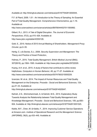 EffectualImplicationofTotalQualityManagement
WithinAmazon.ComInc.
23
Available at: http://linkinghub.elsevier.com/retrieve/pii/S1877042813050544.
F.F. & Pitard, 2009. 1.01 - An Introduction to the Theory of Sampling: An Essential
Part of Total Quality Management. Comprehensive Chemometrics, pp.1–16.
Available at:
http://www.sciencedirect.com/science/article/pii/B9780444527011000892.
Gilbert, R.J., 2013. A Tale of Digital Disruption. The Journal of Economic
Perspectives, 57(3), pp.415–426. Available at:
http://www.jstor.org/stable/43550126.
Gold, E., 2015. Notice of 2015 Annual Meeting of Shareholders. Management Proxy
Circular, pp.0–35.
Hertig, C. a & Davies, S.J., 2008. Security Supervision and Management: The
Theory and Practice of Asset Protection,
Holmes, P., 2015. Total Quality Management. British Medical Journal (BMJ),
307(6918), pp.1564–1565. Available at: http://www.jstor.org/stable/29722029.
Huang, A.H. et al., 2015. A study of factors that contribute to online review
helpfulness. Computers in Human Behavior, 48, pp.17–27. Available at:
http://www.sciencedirect.com/science/article/pii/S0747563215000229.
Izvercian, M. et al., 2014. The Impact of Human Resources and Total Quality
Management on the Enterprise. Procedia - Social and Behavioral Sciences, 124,
pp.27–33. Available at:
http://linkinghub.elsevier.com/retrieve/pii/S1877042814020047.
Kahreh, Z.S., Shirmohammadi, A. & Kahreh, M.S., 2014. Explanatory Study
Towards Analysis the Relationship between Total Quality Management and
Knowledge Management. Procedia - Social and Behavioral Sciences, 109, pp.600–
604. Available at: http://linkinghub.elsevier.com/retrieve/pii/S1877042813051525.
Keblis, M.F., Chen, M. & Keblis, F., 2014. Improving Customer Service Operations
at Amazon.com. Institute of Operational Research and the Management Science
(INFORMS), 36(5), pp.433–445. Available at:
 