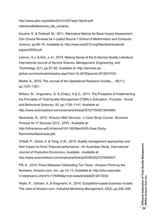 EffectualImplicationofTotalQualityManagement
WithinAmazon.ComInc.
24
http://www.jstor.org/stable/20141425?seq=1&cid=pdf-
reference#references_tab_contents.
Kousha, K. & Thelwall, M., 2011. Alternative Metrics for Book Impact Assessment :
Can Choice Reviews be a Useful Source ? School of Mathematics and Computer
Science, pp.59–70. Available at: http://www.issi2015.org/files/downloads/all-
papers/0059.pdf.
Lennon, S.J. & Kim, J.-H., 2015. Making Sense of the E-Service Quality Literature:
International Journal of Service Science, Management, Engineering, and
Technology, 6(1), pp.37–62. Available at: http://services.igi-
global.com/resolvedoi/resolve.aspx?doi=10.4018/ijssmet.2015010103.
Martel, A., 2015. The Journal of the Operational Research Society,. , 46(11),
pp.1337–1351.
Militaru, M., Ungureanu, G. & (Creţu), A.Ş.C., 2013. The Prospects of Implementing
the Principles of Total Quality Management (TQM) in Education. Procedia - Social
and Behavioral Sciences, 93, pp.1138–1141. Available at:
http://www.sciencedirect.com/science/article/pii/S1877042813034484.
Narendula, R., 2012. Amazon Web Services : a Case Study Course : Business
Process for IT Services 2012 , EPFL. Available at:
http://infoscience.epfl.ch/record/181192/files/AWS-Case Study-
RammohanNarendula.pdf.
O’Neill, P., Sohal, A. & Teng, C.W., 2015. Quality management approaches and
their impact on firms’ financial performance - An Australian Study. International
Journal of Production Economics, Available . Available at:
http://www.sciencedirect.com/science/article/pii/S0925527315002637.
PR, K., 2015. Press Releases Celebrating Ten Years : Amazon Prime by the
Numbers. Amazon.com, Inc., pp.12–13. Available at: http://phx.corporate-
ir.net/phoenix.zhtml?c=176060&p=irol-newsArticle&ID=2013032.
Ritala, P., Golnam, A. & Wegmann, A., 2014. Coopetition-based business models:
The case of Amazon.com. Industrial Marketing Management, 43(2), pp.236–249.
 