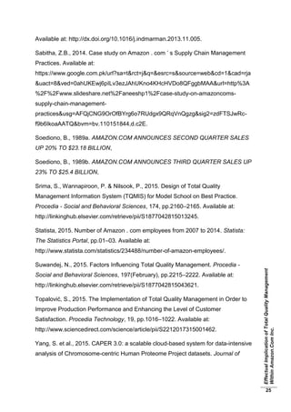 EffectualImplicationofTotalQualityManagement
WithinAmazon.ComInc.
25
Available at: http://dx.doi.org/10.1016/j.indmarman.2013.11.005.
Sabitha, Z.B., 2014. Case study on Amazon . com ’ s Supply Chain Management
Practices. Available at:
https://www.google.com.pk/url?sa=t&rct=j&q=&esrc=s&source=web&cd=1&cad=rja
&uact=8&ved=0ahUKEwj6pILv3ezJAhUKno4KHcHVDo8QFggbMAA&url=http%3A
%2F%2Fwww.slideshare.net%2Faneeshp1%2Fcase-study-on-amazoncoms-
supply-chain-management-
practices&usg=AFQjCNG9OrOfBYrg6o7RUdgx9QRqVnQgzg&sig2=zdFTSJwRc-
f9b6IkoaAATQ&bvm=bv.110151844,d.c2E.
Soediono, B., 1989a. AMAZON.COM ANNOUNCES SECOND QUARTER SALES
UP 20% TO $23.18 BILLION,
Soediono, B., 1989b. AMAZON.COM ANNOUNCES THIRD QUARTER SALES UP
23% TO $25.4 BILLION,
Srima, S., Wannapiroon, P. & Nilsook, P., 2015. Design of Total Quality
Management Information System (TQMIS) for Model School on Best Practice.
Procedia - Social and Behavioral Sciences, 174, pp.2160–2165. Available at:
http://linkinghub.elsevier.com/retrieve/pii/S1877042815013245.
Statista, 2015. Number of Amazon . com employees from 2007 to 2014. Statista:
The Statistics Portal, pp.01–03. Available at:
http://www.statista.com/statistics/234488/number-of-amazon-employees/.
Suwandej, N., 2015. Factors Influencing Total Quality Management. Procedia -
Social and Behavioral Sciences, 197(February), pp.2215–2222. Available at:
http://linkinghub.elsevier.com/retrieve/pii/S1877042815043621.
Topalović, S., 2015. The Implementation of Total Quality Management in Order to
Improve Production Performance and Enhancing the Level of Customer
Satisfaction. Procedia Technology, 19, pp.1016–1022. Available at:
http://www.sciencedirect.com/science/article/pii/S2212017315001462.
Yang, S. et al., 2015. CAPER 3.0: a scalable cloud-based system for data-intensive
analysis of Chromosome-centric Human Proteome Project datasets. Journal of
 