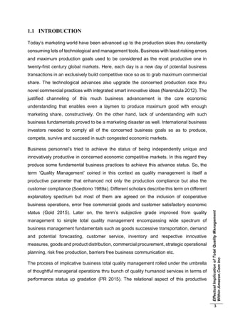 EffectualImplicationofTotalQualityManagement
WithinAmazon.ComInc.
3
1.1 INTRODUCTION
Today’s marketing world have been advanced up to the production skies thru constantly
consuming lots of technological and management tools. Business with least risking errors
and maximum production goals used to be considered as the most productive one in
twenty-first century global markets. Here, each day is a new day of potential business
transactions in an exclusively build competitive race so as to grab maximum commercial
share. The technological advances also upgrade the concerned production race thru
novel commercial practices with integrated smart innovative ideas (Narendula 2012). The
justified channeling of this much business advancement is the core economic
understanding that enables even a laymen to produce maximum good with enough
marketing share, constructively. On the other hand, lack of understanding with such
business fundamentals proved to be a marketing disaster as well. International business
investors needed to comply all of the concerned business goals so as to produce,
compete, survive and succeed in such congested economic markets.
Business personnel’s tried to achieve the status of being independently unique and
innovatively productive in concerned economic competitive markets. In this regard they
produce some fundamental business practices to achieve this advance status. So, the
term ‘Quality Management’ coined in this context as quality management is itself a
productive parameter that enhanced not only the production compliance but also the
customer compliance (Soediono 1989a). Different scholars describe this term on different
explanatory spectrum but most of them are agreed on the inclusion of cooperative
business operations, error free commercial goods and customer satisfactory economic
status (Gold 2015). Later on, the term’s subjective grade improved from quality
management to simple total quality management encompassing wide spectrum of
business management fundamentals such as goods successive transportation, demand
and potential forecasting, customer service, inventory and respective innovative
measures, goods and product distribution, commercial procurement, strategic operational
planning, risk free production, barriers free business communication etc.
The process of implicative business total quality management rolled under the umbrella
of thoughtful managerial operations thru bunch of quality humanoid services in terms of
performance status up gradation (PR 2015). The relational aspect of this productive
 
