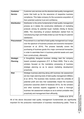 EffectualImplicationofTotalQualityManagement
WithinAmazon.ComInc.
6
Customer
Service
Customer care services are the absolute total quality management
sector that build up for the assurance of respective business
compliance. This helps company for the successive acquisition of
their potential customer trust and confidence.
Distribution Distribution is the prime fundamental of total quality management
process as it relates the constructive distribution of marketing
products among its potential buyer markets (Hertig & Davies
2008). The channeling of product distribution started from its
manufacturing origin and finally ended up over the lap of customer
satisfaction.
Procurement Procurement is a vast field of total quality management as it range
over the spectrum of business process and economic transaction
(Izvercian et al. 2014). The process basically covers the
purchasing of business goods thru major commercial transaction
in order to assimilate them in business potential assets and used
them constructively, afterwards.
Strategic
Planning
A thoughtfully designed business strategy lead the company
toward constant progression (F.F. & Pitard 2009). That is why
scholars focused on the mandatory processing of business
strategic planning so as to assure marketing development
proactively.
Risk Strategic business planning along with business risk assessment
are two major planning tools of total quality management (Militaru
et al. 2013). The business risks revolves under the umbrella of
potential profit and loss that substantially impact the business
productive outcomes (Dahil & Karabulut 2013). So the scholars
and other business experts suggested to have a thorough
business risk assessment analysis so as to extract probable risks
proactively and management them efficiently.
(Keblis et al. 2014)
All of the above discussed total quality management fundamentals are significantly
important for the productive maximization of business manufacturing yields. There is
 
