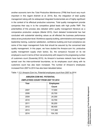 EffectualImplicationofTotalQualityManagement
WithinAmazon.ComInc.
7
another economic term the Total Productive Maintenance (TPM) that found very much
important in this regard (Kahreh et al. 2014). But, the integration of total quality
management along with its widespread integrated fundamentals are of highly significant
in the context of its effectual productive outcomes. Total quality management provide
companies their way in to the competitive global leads with high profile TMP. The
potentialities of this process also debated within quality management literature as a
comparative production analysis (Martel 2015). Each debated fundamental has had
concluded with substantial standing values as all effected the business performance
status at any production level. Workforce capacity building, administrative and managerial
leadership training, customer satisfaction, confidence building and trust compliance are
some of the major management fruits that should be assured by the concerned total
quality management. In this paper, we have studied the Amazon.com Inc. productive
quality management supply chain tactics. So, the company’s focused on its net
employee’s count in terms of their net productivity with respect to the progressing number
of customers count (Suwandej 2015). As Amazon’s business network have had been
spread over the inter-continental boundaries, so its employees count along with its
customers count has also been increased. The number of Amazon’s employees
increased from 2007 to 2014 has also been tabulated below:
Table: 1.3.2- Amazon.Com Inc. Potential employees count from 2007 to 2014
AMAZON.COM INC. POTENTIAL
EMPLOYEES COUNT FROM 2007 TO 2014
Year Employees
Count
2007 17,000
2008 20,700
2009 24,300
2010 33,700
2011 56,200
2012 88,400
2013 117,300
2014 154,100
 