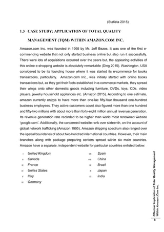 EffectualImplicationofTotalQualityManagement
WithinAmazon.ComInc.
8
(Statista 2015)
1.3 CASE STUDY: APPLICATION OF TOTAL QUALITY
MANAGEMENT (TQM) WITHIN AMAZON.COM INC.
Amazon.com Inc. was founded in 1995 by Mr. Jeff Bezos. It was one of the first e-
commencing website that not only started business online but also run it successfully.
There were lots of acquisitions occurred over the years but, the appearing activities of
this online e-shopping website is absolutely remarkable (Ding 2015). Washington, USA
considered to be its founding house where it was started its e-commerce for books
transactions, particularly. Amazon.com Inc., was initially started with online books
transactions but, as they get their foots established in e-commerce markets, they spread
their wings onto other domestic goods including furniture, DVDs, toys, CDs, video
players, jewelry household appliances etc. (Amazon 2015). According to one estimate,
amazon currently enjoys to have more than one-lac fifty-four thousand one-hundred
business employees. They active customers count also figured more than one hundred
and fifty-two millions with about more than forty-eight million annual revenue generation.
Its revenue generation rate recorded to be higher than world most renowned website
‘google.com’. Additionally, the concerned website rank over sixteenth, on the account of
global network trafficking (Amazon 1995). Amazon shipping spectrum also ranged over
the spatial boundaries of about two-hundred international countries. However, their main
branches along with package preparing centers spread within six main countries.
Amazon have a separate, independent website for particular countries enlisted below:
I. United Kingdom
II. Canada
III. France
IV. Unites States
V. Italy
VI. Germany
VII. Spain
VIII. China
IX. Brazil
X. Japan
XI. India
 