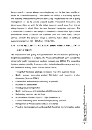 EffectualImplicationofTotalQualityManagement
WithinAmazon.ComInc.
9
Amazon.com Inc. covered a long progressing journey from the date it was established
to still the current business day. Their spectacular success is specifically regarded
with its strong strategic moves (Amazon.com 2015). They followed the keys of quality
management so as to assure product quality, transparent transaction and
performance status as well. Its total active customers count range from one-lac
eighty-thousand to about fifteen lac one thousand transacting customers. The
company used to make thousands of productive deals on annual basis. A proportional
enhancement share of Amazon.com customer count was about 738% (Amazon
2014a). Similarly, the company enjoys a relatively higher status of continues
customers range from 46% - 58% from 1996 to 1997.
1.3.1 TOTAL QUALITY MANAGEMENT (TQM) WITHIN AMAZON.COM
SUPPLY CHAIN
The implication of total quality management within Amazon business processing is
the prime success factor of company. The Amazon annual report- 2014 showed their
concerns for quality management practices (Amazon.com 2014b). The competitive
business strategy opted by Amazon.com Inc., is the total quality management along
with its effectual working factors that are enlisted below:
I. Thoughtfully fabricated Strategic policies and respective business moves
II. Quality assured successive product Distribution and respective product
channeling (Amazon 2014b)
III. Procurement and innovative transacting acquisitions
IV. Business risk assessment
V. Speedy product transportation
VI. Quality maintenance and respective reliability assurance
VII. Satisfactory customer care services
VIII. Accurate determination of product projective demands
IX. Contract forecasting within Amazon.com processing spectrum
X. Management of Amazon.com worldwide inventories
XI. Proactive risk management and thoughtfully fashioned risk minimization tactics
 