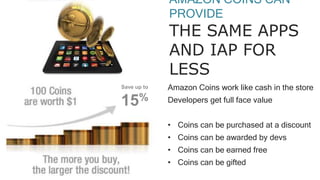 AMAZON COINS CAN
PROVIDE
THE SAME APPS
AND IAP FOR
LESS
Amazon Coins work like cash in the store
Developers get full face value
• Coins can be purchased at a discount
• Coins can be awarded by devs
• Coins can be earned free
• Coins can be gifted
Save up to
15%
 