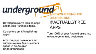 A NEW SHOPPING APP
DISTRIBUTING
#ACTUALLYFREE
APPS
Turn 100% of your Android users into
revenue-generating customers
Developers waive fees on apps
and In App Purchase items.
Customers get #ActuallyFree
apps!
Amazon pays developers for
cumulative minutes customers
spend in an Amazon
Underground app.
 