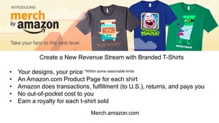 Merch.amazon.com
Create a New Revenue Stream with Branded T-Shirts
• Your designs, your price *Within some reasonable limits
• An Amazon.com Product Page for each shirt
• Amazon does transactions, fulfillment (to U.S.), returns, and pays you
• No out-of-pocket cost to you
• Earn a royalty for each t-shirt sold
 
