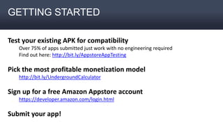 GETTING STARTED
Test your existing APK for compatibility
Over 75% of apps submitted just work with no engineering required
Find out here: http://bit.ly/AppstoreAppTesting
Pick the most profitable monetization model
http://bit.ly/UndergroundCalculator
Sign up for a free Amazon Appstore account
https://developer.amazon.com/login.html
Submit your app!
 